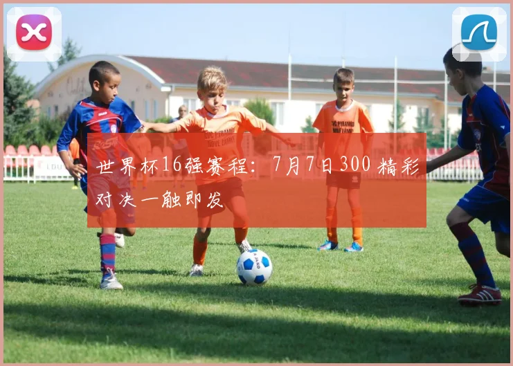 世界杯16强赛程：7月7日300 精彩对决一触即发