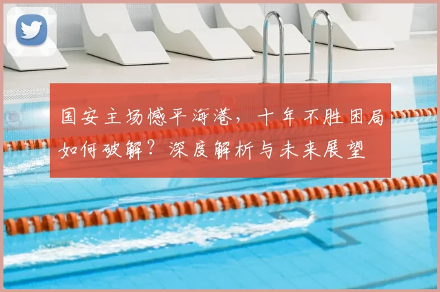 国安主场憾平海港，十年不胜困局如何破解？深度解析与未来展望