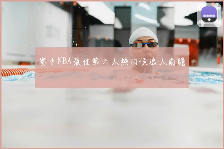 赛季NBA最佳第六人热门候选人前瞻