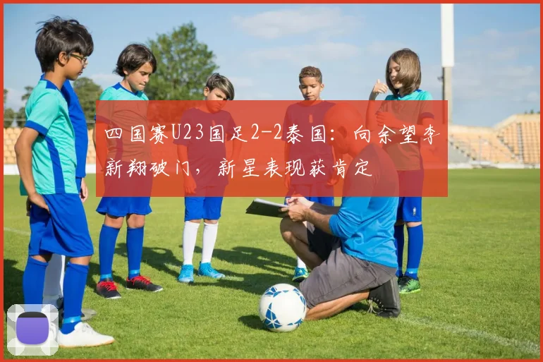 四国赛U23国足2-2泰国:向余望李新翔破门,新星表现获肯定