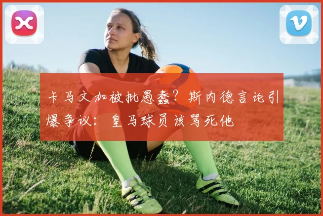 卡马文加被批愚蠢？斯内德言论引爆争议：皇马球员该骂死他