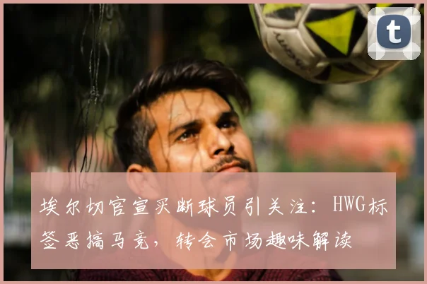 埃尔切官宣买断球员引关注：HWG标签恶搞马竞，转会市场趣味解读