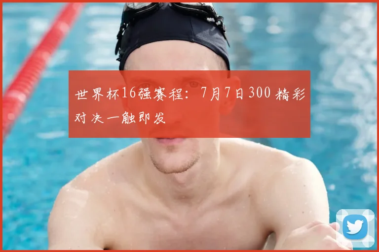 世界杯16强赛程:7月7日300 精彩对决一触即发