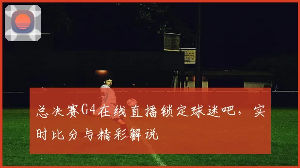 总决赛G4在线直播锁定球迷吧,实时比分与精彩解说