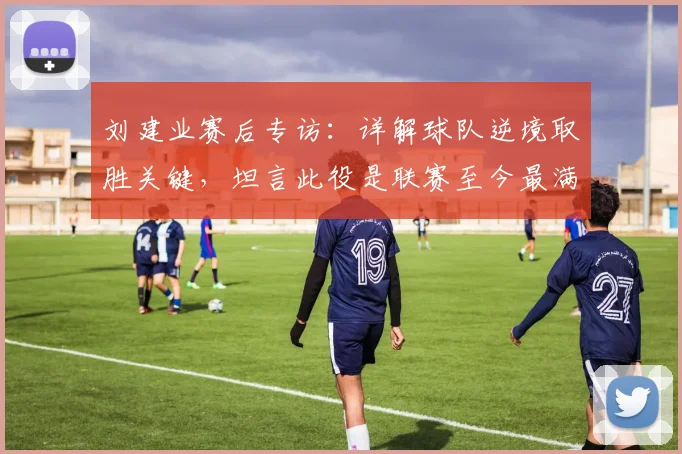 刘建业赛后专访：详解球队逆境取胜关键，坦言此役是联赛至今最满意一战