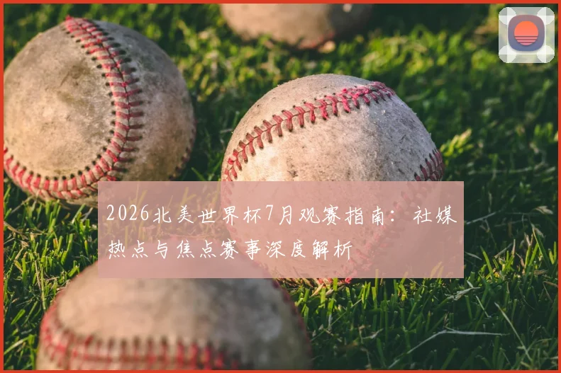 2026北美世界杯7月观赛指南:社媒热点与焦点赛事深度解析