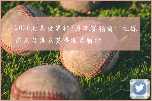 2026北美世界杯7月观赛指南:社媒热点与焦点赛事深度解析