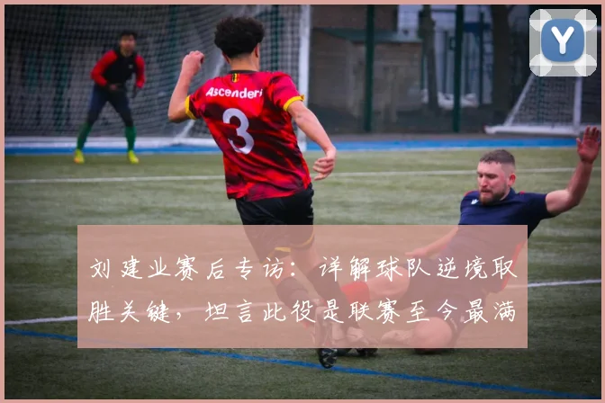 刘建业赛后专访：详解球队逆境取胜关键，坦言此役是联赛至今最满意一战