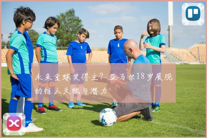 未来金球奖得主？亚马尔18岁展现的惊人天赋与潜力