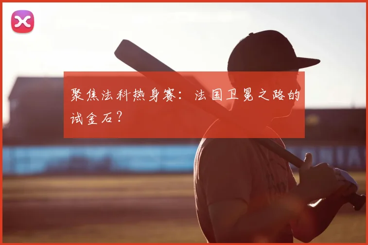 聚焦法科热身赛:法国卫冕之路的试金石?