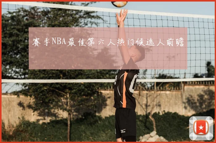 赛季NBA最佳第六人热门候选人前瞻
